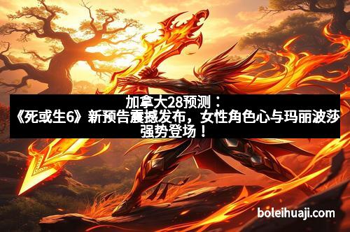 加拿大28预测：《死或生6》新预告震撼发布，女性角色心与玛丽波莎强势登场！